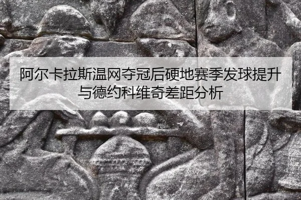 阿尔卡拉斯温网夺冠后硬地赛季发球提升与德约科维奇差距分析